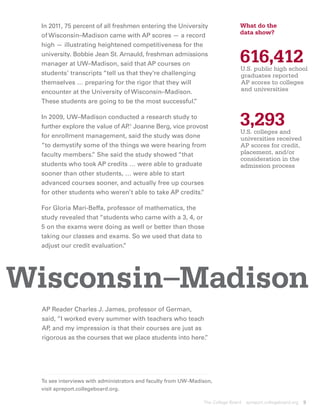 In 2011, 75 percent of all freshmen entering the University                   What do the
 of Wisconsin–Madison came with AP scores — a record                           data show?
 high — illustrating heightened competitiveness for the
 university. Bobbie Jean St. Arnauld, freshman admissions
 manager at UW–Madison, said that AP courses on
                                                                               616,412
                                                                               U.S. public high school
                                                                               
 students’ transcripts “tell us that they’re challenging                       graduates reported
 themselves … preparing for the rigor that they will                           AP scores to colleges
 encounter at the University of Wisconsin–Madison.                             and universities
 These students are going to be the most successful.   ”

 In 2009, UW–Madison conducted a research study to
 further explore the value of AP 1 Joanne Berg, vice provost
                                .                                              3,293
                                                                               U.S. colleges and
 for enrollment management, said the study was done                             universities received
 “to demystify some of the things we were hearing from                          AP scores for credit,
 faculty members. She said the study showed “that
                   ”                                                            placement, and/or
                                                                                consideration in the
 students who took AP credits … were able to graduate                           admission process
 sooner than other students, … were able to start
 advanced courses sooner, and actually free up courses
 for other students who weren’t able to take AP credits. ”

 For Gloria Mari-Beffa, professor of mathematics, the
 study revealed that “students who came with a 3, 4, or
 5 on the exams were doing as well or better than those
 taking our classes and exams. So we used that data to
 adjust our credit evaluation.
                             ”




Wisconsin–Madison
  AP Reader Charles J. James, professor of German,
  said, “I worked every summer with teachers who teach
  AP and my impression is that their courses are just as
     ,
  rigorous as the courses that we place students into here.
                                                          ”




 To see interviews with administrators and faculty from UW–Madison,
 visit apreport.collegeboard.org.

                                                               The College Board   apreport.collegeboard.org   9
 