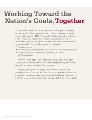 Working Toward the
Nation’s Goals, Together
                In 2008, the College Board set an ambitious national goal: to increase
                the percentage of 25- to 34-year-olds who hold an associate degree or
                higher to 55 percent by 2025.2 The resulting College Completion Agenda
                is part of a growing national conversation about reestablishing the
                United States’ position as a global leader in education and ensuring its
                future prosperity.3 Three goals are critical to this effort:
                	 •	 Increasing rigor;
                	 •	 Promoting equitable access to college-level academic experiences; and
                	 •	upporting science, technology, engineering, and math
                     S
                     (STEM) education.

                		 As you’ll see on page 17, one obstacle to achieving all three goals —
                in particular, promoting equity — is a troubling opportunity gap among
                some of the nation’s most promising students.

                		 Success is rarely the result of just one element, and AP isn’t a
                comprehensive solution. But AP — and the dedication and hard work of
                the students and educators who comprise its collaborative community —
                is one key ingredient in a larger recipe to support all three of these goals.




10 The 8th Annual AP Report to the Nation
 
