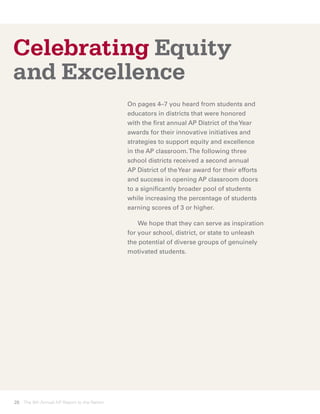 Celebrating Equity
and Excellence
                                            On pages 4–7 you heard from students and
                                            educators in districts that were honored
                                            with the first annual AP District of the Year
                                            awards for their innovative initiatives and
                                            strategies to support equity and excellence
                                            in the AP classroom. The following three
                                            school districts received a second annual
                                            AP District of the Year award for their efforts
                                            and success in opening AP classroom doors
                                            to a significantly broader pool of students
                                            while increasing the percentage of students
                                            earning scores of 3 or higher.

                                            	 We hope that they can serve as inspiration
                                            for your school, district, or state to unleash
                                            the potential of diverse groups of genuinely
                                            motivated students.




28 The 8th Annual AP Report to the Nation
 