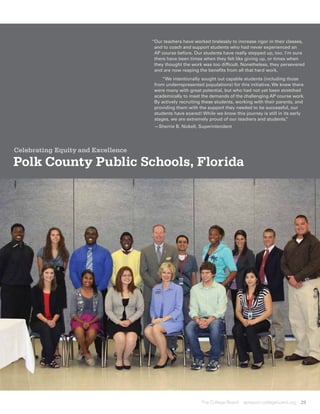 “ ur teachers have worked tirelessly to increase rigor in their classes,
                                     O
                                     and to coach and support students who had never experienced an
                                     AP course before. Our students have really stepped up, too. I’m sure
                                     there have been times when they felt like giving up, or times when
                                     they thought the work was too difficult. Nonetheless, they persevered
                                     and are now reaping the benefits from all that hard work.
                                     	 “We intentionally sought out capable students (including those
                                     from underrepresented populations) for this initiative. We knew there
                                     were many with great potential, but who had not yet been stretched
                                     academically to meet the demands of the challenging AP course work.
                                     By actively recruiting these students, working with their parents, and
                                     providing them with the support they needed to be successful, our
                                     students have soared! While we know this journey is still in its early
                                     stages, we are extremely proud of our teachers and students.   ”
                                     —Sherrie B. Nickell, Superintendent




Celebrating Equity and Excellence

Polk County Public Schools, Florida




                                                           The College Board   apreport.collegeboard.org   29
 
