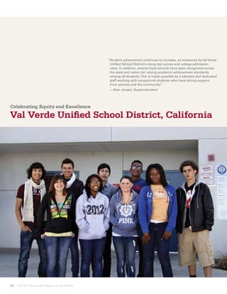 “ tudent achievement continues to increase, as measured by Val Verde
                                             S
                                             Unified School District’s rising test scores and college admission
                                             rates. In addition, several local schools have been recognized across
                                             the state and nation for raising academic achievement standards
                                             among all students. This is made possible by a talented and dedicated
                                             staff working with exceptional students who have strong support
                                             from parents and the community.     ”
                                             —Alan Jensen, Superintendent




Celebrating Equity and Excellence

Val Verde Unified School District, California




30 The 8th Annual AP Report to the Nation
 