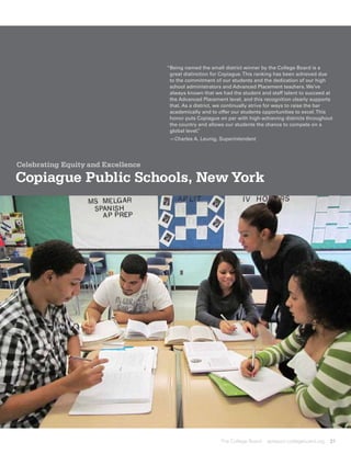 “ eing named the small district winner by the College Board is a
                                     B
                                     great distinction for Copiague. This ranking has been achieved due
                                     to the commitment of our students and the dedication of our high
                                     school administrators and Advanced Placement teachers. We’ve
                                     always known that we had the student and staff talent to succeed at
                                     the Advanced Placement level, and this recognition clearly supports
                                     that. As a district, we continually strive for ways to raise the bar
                                     academically and to offer our students opportunities to excel. This
                                     honor puts Copiague on par with high-achieving districts throughout
                                     the country and allows our students the chance to compete on a
                                     global level.”
                                     —Charles A. Leunig, Superintendent




Celebrating Equity and Excellence

Copiague Public Schools, New York




                                                          The College Board   apreport.collegeboard.org   31
 