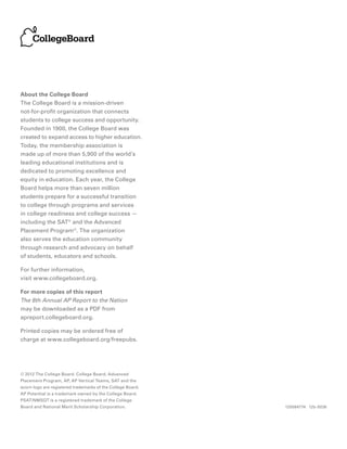 About the College Board
The College Board is a mission-driven
not-for-profit organization that connects
students to college success and opportunity.
Founded in 1900, the College Board was
created to expand access to higher education.
Today, the membership association is
made up of more than 5,900 of the world’s
leading educational institutions and is
dedicated to promoting excellence and
equity in education. Each year, the College
Board helps more than seven million
students prepare for a successful transition
to college through programs and services
in college readiness and college success —
including the SAT® and the Advanced
Placement Program®. The organization
also serves the education community
through research and advocacy on behalf
of students, educators and schools.

For further information,
visit www.collegeboard.org.

For more copies of this report
The 8th Annual AP Report to the Nation
may be downloaded as a PDF from
apreport.collegeboard.org.

Printed copies may be ordered free of
charge at www.collegeboard.org/freepubs.




© 2012 The College Board. College Board, Advanced
Placement Program, AP, AP Vertical Teams, SAT and the
acorn logo are registered trademarks of the College Board.
AP Potential is a trademark owned by the College Board.
PSAT/NMSQT is a registered trademark of the College
Board and National Merit Scholarship Corporation.            120084774 12b-5036
 