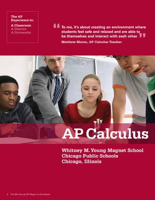 The AP
   Experience in:
   A Classroom
   A District
                                           “   To me, it’s about creating an environment where
                                               students feel safe and relaxed and are able to

                                                                                         ”
   A University
                                               be themselves and interact with each other.
                                               Matthew Moran, AP Calculus Teacher




                                               AP Calculus
                                               Whitney M. Young Magnet School
                                               Chicago Public Schools
                                               Chicago, Illinois




4 The 8th Annual AP Report to the Nation
 