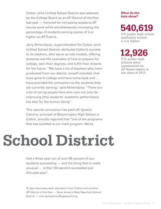 Colton Joint Unified School District was selected                             What do the
   by the College Board as an AP District of the Year                            data show?
   last year ­ honored for increasing access to AP
             —
   course work while simultaneously increasing the
   percentage of students earning scores of 3 or
                                                                                 540,619
                                                                                  U.S. public high school
   higher on AP Exams.                                                             graduates scored
                                                                                   a 3 or higher
   Jerry Almendarez, superintendent for Colton Joint


                                                                                12,926
   Unified School District, attributes Colton’s success
   to its teachers, who serve as role models, offering
   students real-life examples of how to prepare for                            U.S. public high
                                                                                 schools were
   college, earn their degrees, and fulfill their dreams
                                                                                 represented by
   for the future. “We have a lot of teachers who have                           AP Exam-takers in
   graduated from our district, myself included, that                            the class of 2011
   have gone to college and have come back and …
   have provided the connection to the students they
   are currently serving, said Almendarez. “There are
                         ”
   a lot of caring people here who care not only for
   improving [the] students’ academic performance
   but also for the human being.  ”

   This special connection has paid off. Ignacio
   Cabrera, principal of Bloomington High School in
   Colton, proudly reported that “one of the programs
   that has excelled is our math program. We’ve




School District
   had a three-year run of over 98 percent of our
   students succeeding — and the thing that is really
   unusual … is that 100 percent succeeded just
   this past year.
                 ”



   To see interviews with educators from Colton and another
   AP District of the Year — New Jersey’s West New York School
   District — visit apreport.collegeboard.org.

                                                                 The College Board   apreport.collegeboard.org   7
 