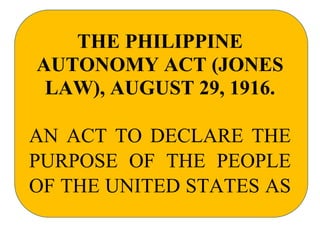 THE PHILIPPINE
AUTONOMY ACT (JONES
LAW), AUGUST 29, 1916.
AN ACT TO DECLARE THE
PURPOSE OF THE PEOPLE
OF THE UNITED STATES AS
 