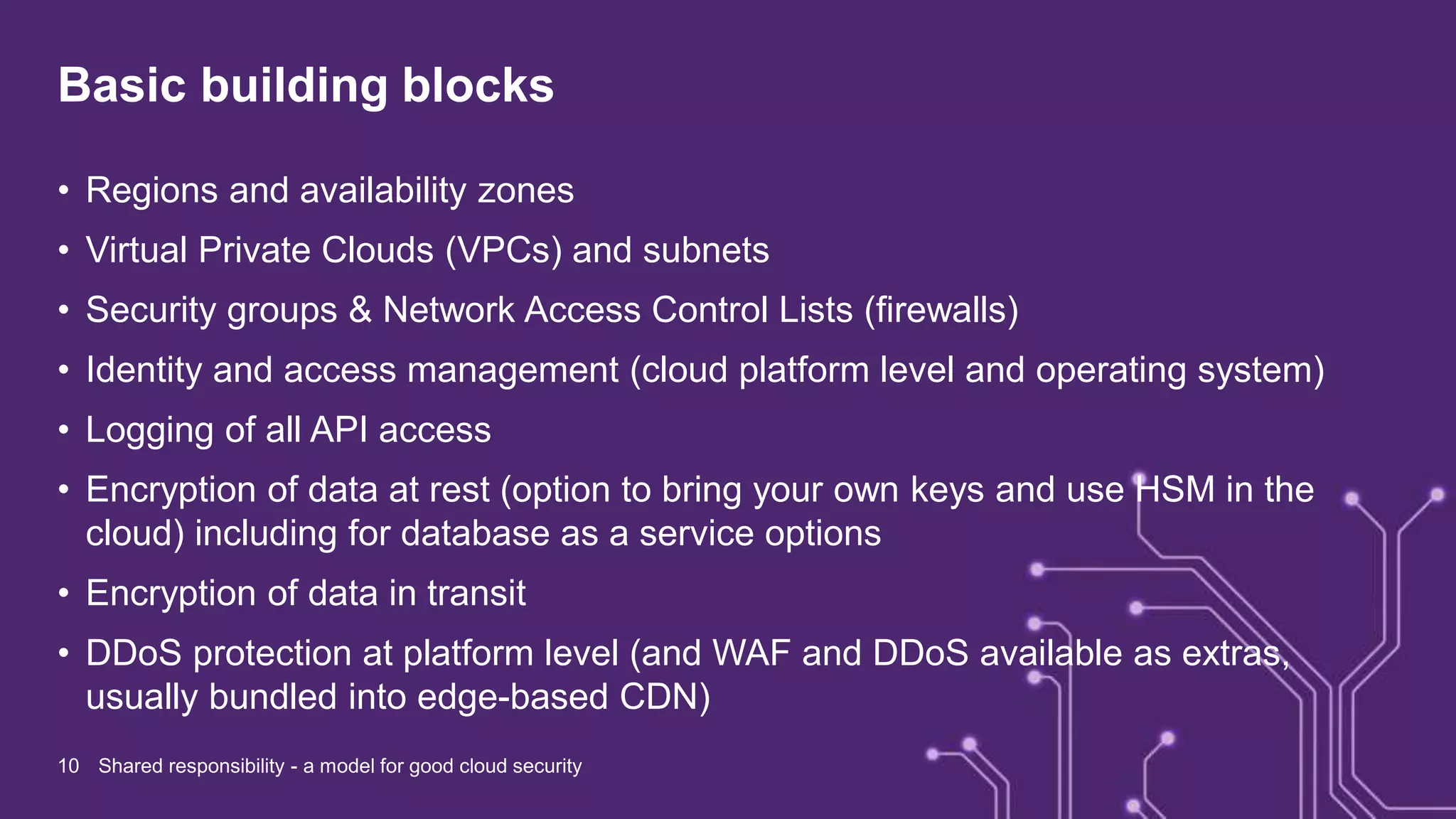 Basic building blocks
• Regions and availability zones
• Virtual Private Clouds (VPCs) and subnets
• Security groups & Network Access Control Lists (firewalls)
• Identity and access management (cloud platform level and operating system)
• Logging of all API access
• Encryption of data at rest (option to bring your own keys and use HSM in the
cloud) including for database as a service options
• Encryption of data in transit
• DDoS protection at platform level (and WAF and DDoS available as extras,
usually bundled into edge-based CDN)
10 Shared responsibility - a model for good cloud security
 