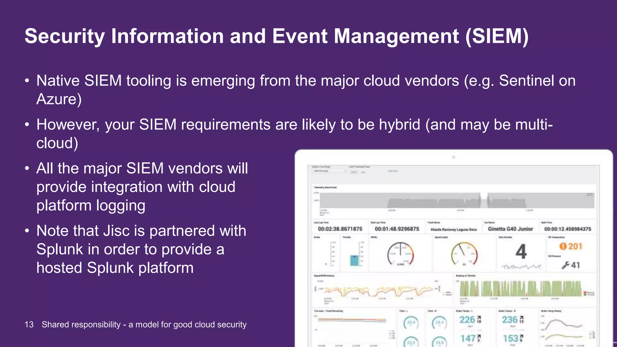 Security Information and Event Management (SIEM)
13 Shared responsibility - a model for good cloud security
• Native SIEM tooling is emerging from the major cloud vendors (e.g. Sentinel on
Azure)
• However, your SIEM requirements are likely to be hybrid (and may be multi-
cloud)
• All the major SIEM vendors will
provide integration with cloud
platform logging
• Note that Jisc is partnered with
Splunk in order to provide a
hosted Splunk platform
 