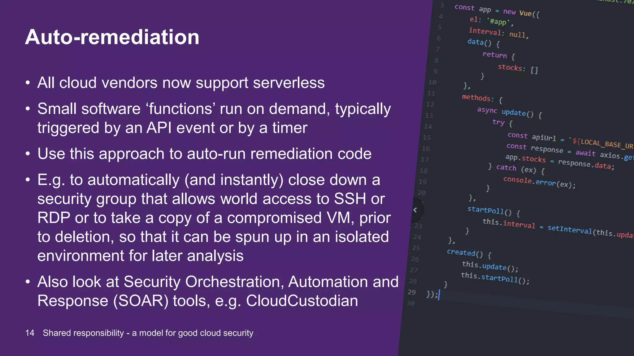 Auto-remediation
• All cloud vendors now support serverless
• Small software ‘functions’ run on demand, typically
triggered by an API event or by a timer
• Use this approach to auto-run remediation code
• E.g. to automatically (and instantly) close down a
security group that allows world access to SSH or
RDP or to take a copy of a compromised VM, prior
to deletion, so that it can be spun up in an isolated
environment for later analysis
• Also look at Security Orchestration, Automation and
Response (SOAR) tools, e.g. CloudCustodian
14 Shared responsibility - a model for good cloud security
 