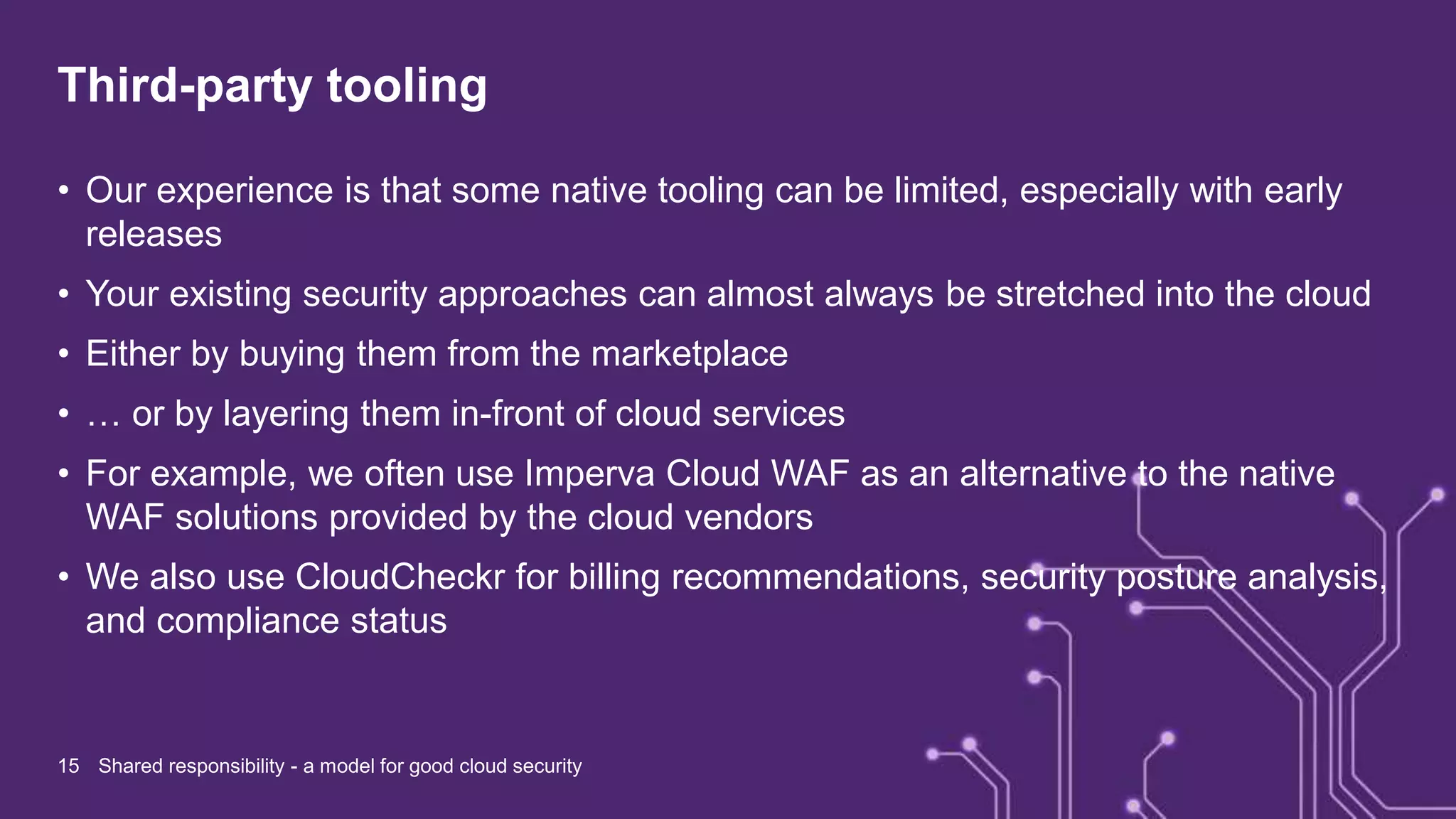 Third-party tooling
• Our experience is that some native tooling can be limited, especially with early
releases
• Your existing security approaches can almost always be stretched into the cloud
• Either by buying them from the marketplace
• … or by layering them in-front of cloud services
• For example, we often use Imperva Cloud WAF as an alternative to the native
WAF solutions provided by the cloud vendors
• We also use CloudCheckr for billing recommendations, security posture analysis,
and compliance status
15 Shared responsibility - a model for good cloud security
 