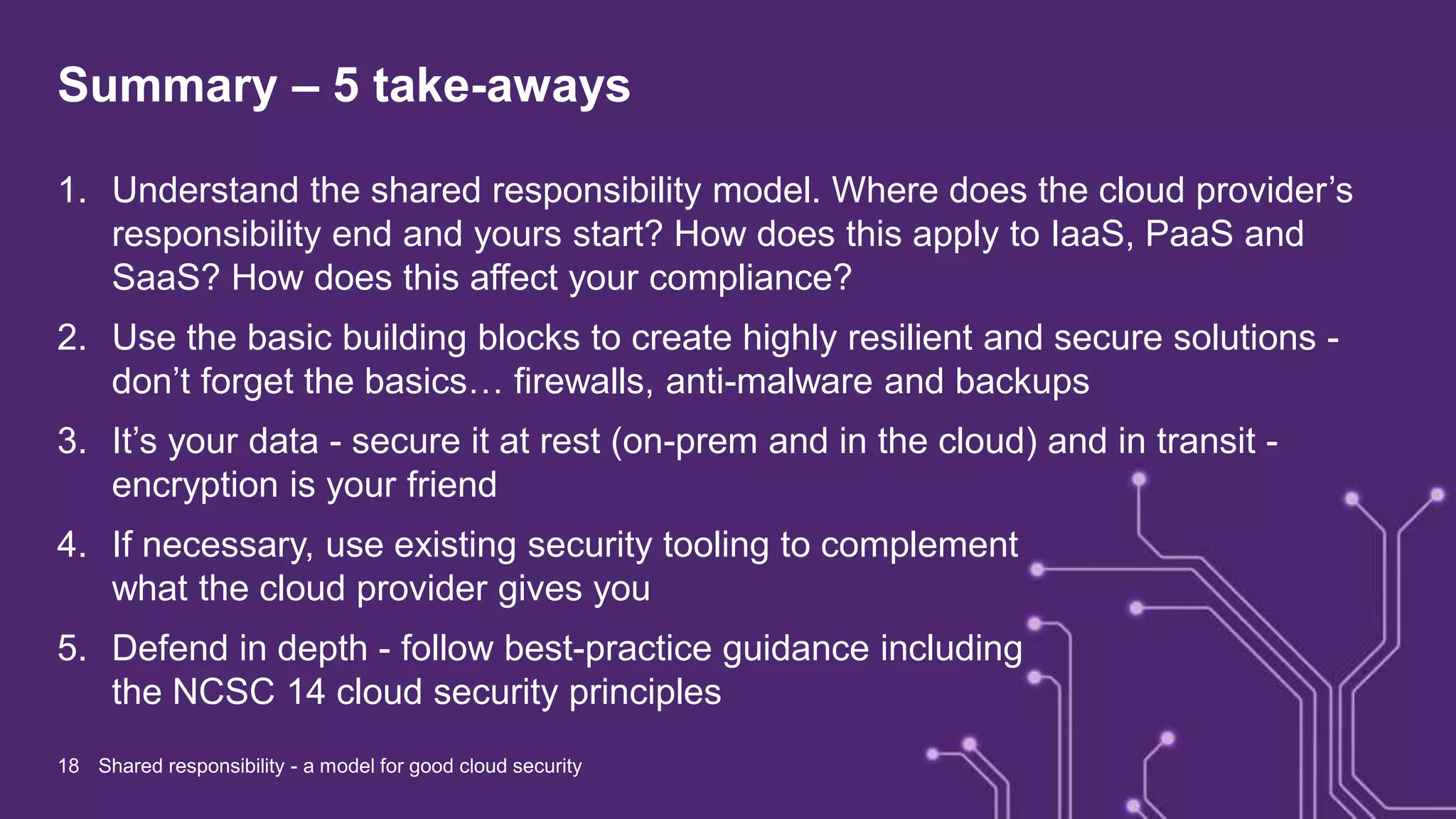Summary – 5 take-aways
1. Understand the shared responsibility model. Where does the cloud provider’s
responsibility end and yours start? How does this apply to IaaS, PaaS and
SaaS? How does this affect your compliance?
2. Use the basic building blocks to create highly resilient and secure solutions -
don’t forget the basics… firewalls, anti-malware and backups
3. It’s your data - secure it at rest (on-prem and in the cloud) and in transit -
encryption is your friend
4. If necessary, use existing security tooling to complement
what the cloud provider gives you
5. Defend in depth - follow best-practice guidance including
the NCSC 14 cloud security principles
18 Shared responsibility - a model for good cloud security
 