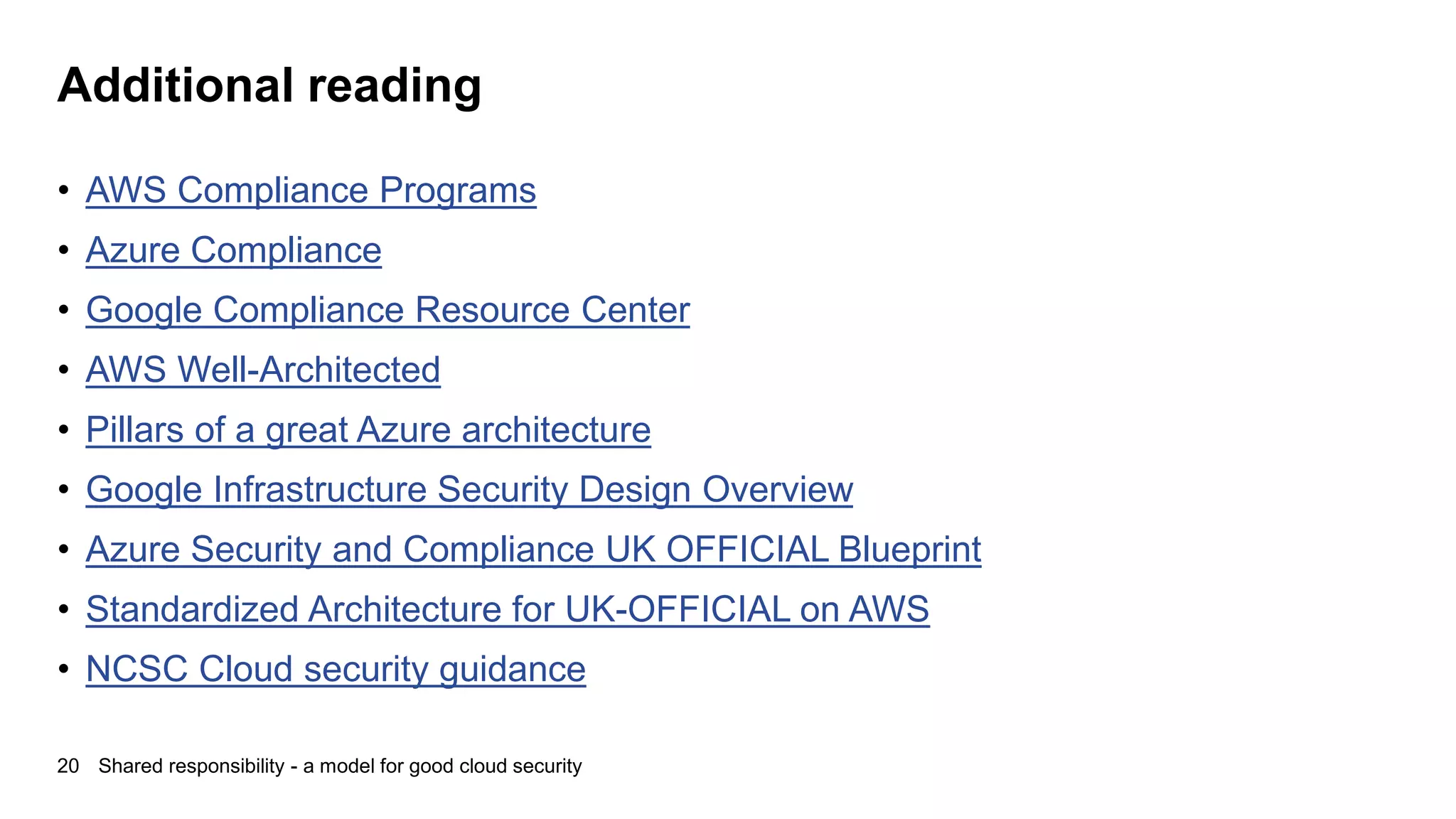 Additional reading
• AWS Compliance Programs
• Azure Compliance
• Google Compliance Resource Center
• AWS Well-Architected
• Pillars of a great Azure architecture
• Google Infrastructure Security Design Overview
• Azure Security and Compliance UK OFFICIAL Blueprint
• Standardized Architecture for UK-OFFICIAL on AWS
• NCSC Cloud security guidance
20 Shared responsibility - a model for good cloud security
 