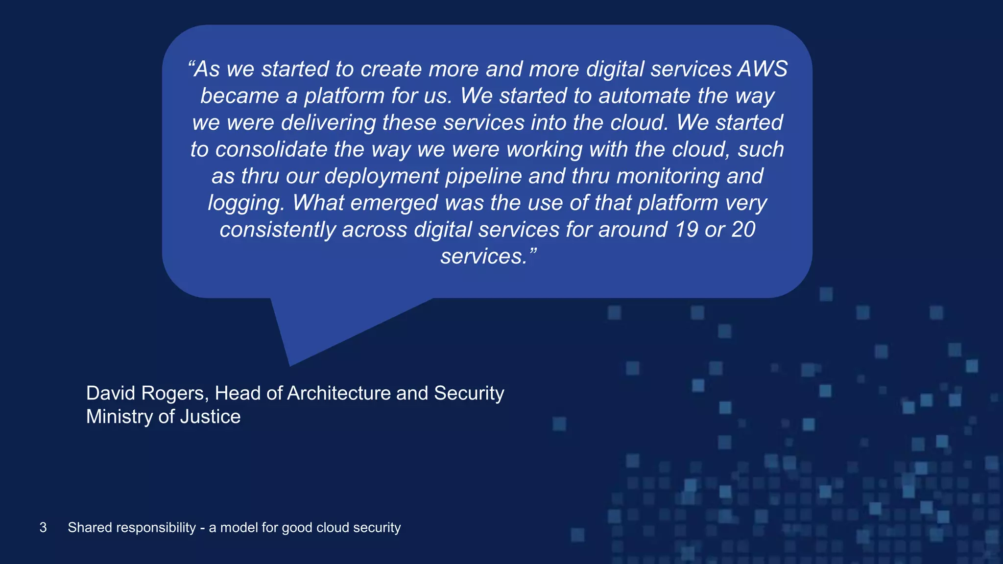 David Rogers, Head of Architecture and Security
Ministry of Justice
3 Shared responsibility - a model for good cloud security
“As we started to create more and more digital services AWS
became a platform for us. We started to automate the way
we were delivering these services into the cloud. We started
to consolidate the way we were working with the cloud, such
as thru our deployment pipeline and thru monitoring and
logging. What emerged was the use of that platform very
consistently across digital services for around 19 or 20
services.”
 