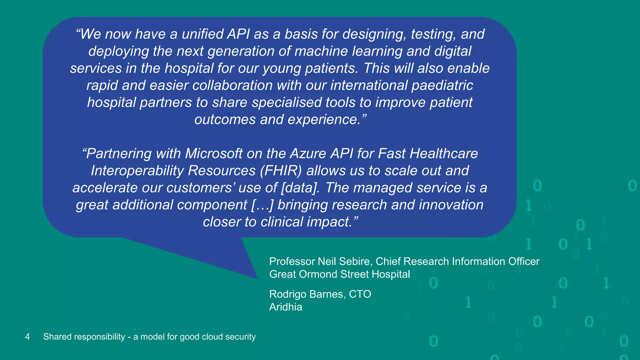 “We now have a unified API as a basis for designing, testing, and
deploying the next generation of machine learning and digital
services in the hospital for our young patients. This will also enable
rapid and easier collaboration with our international paediatric
hospital partners to share specialised tools to improve patient
outcomes and experience.”
“Partnering with Microsoft on the Azure API for Fast Healthcare
Interoperability Resources (FHIR) allows us to scale out and
accelerate our customers’ use of [data]. The managed service is a
great additional component […] bringing research and innovation
closer to clinical impact.”
Professor Neil Sebire, Chief Research Information Officer
Great Ormond Street Hospital
Rodrigo Barnes, CTO
Aridhia
4 Shared responsibility - a model for good cloud security
 