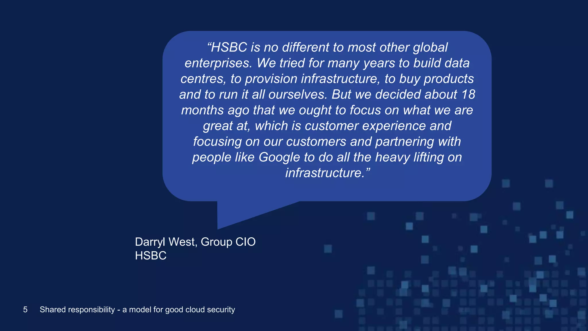 Darryl West, Group CIO
HSBC
5 Shared responsibility - a model for good cloud security
“HSBC is no different to most other global
enterprises. We tried for many years to build data
centres, to provision infrastructure, to buy products
and to run it all ourselves. But we decided about 18
months ago that we ought to focus on what we are
great at, which is customer experience and
focusing on our customers and partnering with
people like Google to do all the heavy lifting on
infrastructure.”
 