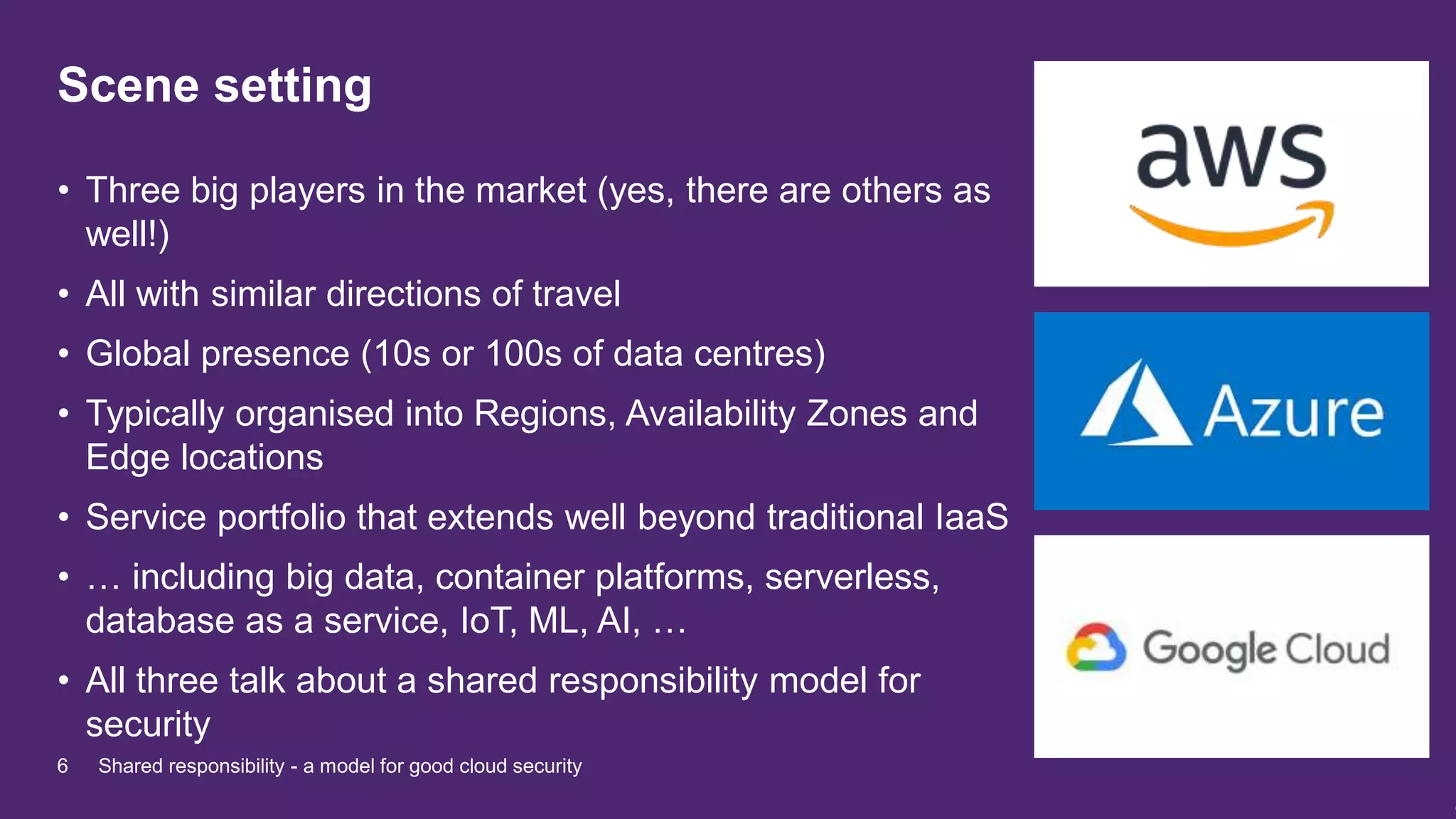 Scene setting
• Three big players in the market (yes, there are others as
well!)
• All with similar directions of travel
• Global presence (10s or 100s of data centres)
• Typically organised into Regions, Availability Zones and
Edge locations
• Service portfolio that extends well beyond traditional IaaS
• … including big data, container platforms, serverless,
database as a service, IoT, ML, AI, …
• All three talk about a shared responsibility model for
security
6 Shared responsibility - a model for good cloud security
 