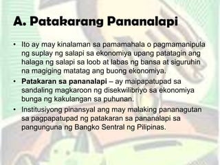 A. Patakarang Pananalapi
• Ito ay may kinalaman sa pamamahala o pagmamanipula
ng suplay ng salapi sa ekonomiya upang patatagin ang
halaga ng salapi sa loob at labas ng bansa at siguruhin
na magiging matatag ang buong ekonomiya.
• Patakaran sa pananalapi – ay maipapatupad sa
sandaling magkaroon ng disekwilibriyo sa ekonomiya
bunga ng kakulangan sa puhunan.
• Institusiyong pinansyal ang may malaking pananagutan
sa pagpapatupad ng patakaran sa pananalapi sa
pangunguna ng Bangko Sentral ng Pilipinas.
 