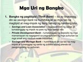 Mga Uri ng Bangko
1. Bangko ng pagtitipid (Thrift Bank) – ito ay tinatawag
din sa savings bank na humihikayat sa mga tao na
magtipid at mag-impok ng ilang bahagi ng kanilang kita.
– Savings and Loan Association – nagpapahiram ng salapi at
tumatanggap ng impok na pare ng mga kasapi nito
– Private Development Bank – tumatanggap ng deposito ng mga
mamamayan na nagagamit sa pagpaphiram ng mga puhunan sa
mga small ang medium scale industries.
– Savings and Mortage Bank – humihikayat din sa tao na mag-
impok at tumanggap ng sanla ng publiko bilang prenda sa
pangungutang ng puhunan.
 