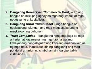 2. Bangkong Komersyal (Commercial Bank) – Ito ang
bangko na nikikipag-ugnay sa mga nag-iimpok at mga
negosyante at kapitalista.
3. Bangkong Rural (Rural Bank) – mga bangko na
ngalalayong tulungan ang mga magsasaka upang
magkaroon ng puhunan.
4. Trust Companies – bangko na nangangalaga sa mga
ari-arian at kayamanan ng mga tao na walang
kakayahang pangalagaan ang kanilang ari-arian lalo na
ng mga bata. Inaasikaso din ng bangkong ang mag
pondo at ari-arian ng simbahan at mga charitable
institutions.
 