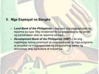 5. Mga Espesyal na Bangko
– Land Bank of the Philippines – itaguyod ang pagpaptupad ng
reporma sa lupa. May kinalaman ito sa pagsasaayos ng pondo
ng pamahalaan ukol sa reporma sa lupa.
– Development Bank of the Philippines (DBP) – ito ang
nagbibigay tulong pinansyal sa pagpapatupad ng mga programa
at proyekto na magpapaunlad ng pangunahing sektor ng
ekonomya, ang agrikultura at industriya.
 