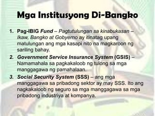 Mga Institusyong Di-Bangko
1. Pag-IBIG Fund – Pagtutulungan sa kinabukasan –
Ikaw, Bangko at Gobyerno ay itinatag upang
matulungan ang mga kasapi nito na magkaroon ng
sariling bahay.
2. Government Service Insurance System (GSIS) –
Namamahala sa pagkakaloob ng tulong sa mga
manggagawa ng pamahalaan.
3. Social Security System (SSS) – ang mga
manggagawa sa pribadong sektor ay may SSS. Ito ang
nagkakaloob ng seguro sa mga manggagawa sa mga
pribadong industriya at kompanya.
 