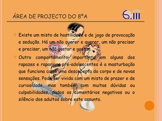 ÁREA DE PROJECTO DO 8ºA Existe um misto de hostilidade e de jogo de provocação e sedução. Há um não querer e querer, um não precisar e precisar, um não gostar e gostar. Outro comportamento importante em alguns dos rapazes e raparigas pré-adolescentes é a masturbação que funciona como uma descoberta do corpo e de novas sensações. Pode ser vivida com um misto de prazer e de curiosidade, mas também com muitas dúvidas ou culpabilidades, dados os comentários negativos ou o silêncio dos adultos sobre este assunto. 