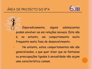 ÁREA DE PROJECTO DO 8ºA Esporadicamente, alguns adolescentes podem envolver-se em relações sexuais. Este não é, no entanto, um comportamento muito frequente nesta fase de desenvolvimento. No entanto, estes comportamentos não são generalizados, o que quer dizer que as fantasias ou preocupações ligadas à sexualidade não sejam uma característica comum.  