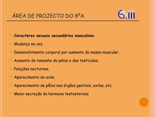 ÁREA DE PROJECTO DO 8ºA Caracteres sexuais secundários masculinos Mudança na voz.  Desenvolvimento corporal por aumento da massa muscular.  Aumento do tamanho do pénis e dos testículos.  Poluções nocturnas.  Aparecimento do acne.  Aparecimento de pêlos nos órgãos genitais, axilas, etc.  Maior secreção da hormona testosterona 