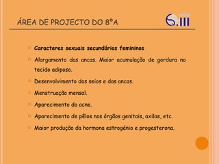 ÁREA DE PROJECTO DO 8ºA Caracteres sexuais secundários femininos Alargamento das ancas. Maior acumulação de gordura no tecido adiposo.  Desenvolvimento dos seios e das ancas.  Menstruação mensal.  Aparecimento do acne.  Aparecimento de pêlos nos órgãos genitais, axilas, etc.  Maior produção da hormona estrogénio e progesterona. 