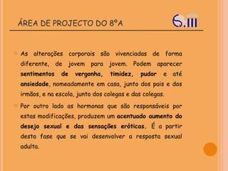 ÁREA DE PROJECTO DO 8ºA As alterações corporais são vivenciadas de forma diferente, de jovem para jovem. Podem aparecer  sentimentos de vergonha, timidez, pudor  e até  ansiedade , nomeadamente em casa, junto dos pais e dos irmãos, e na escola, junto dos colegas e das colegas. Por outro lado as hormonas que são responsáveis por estas modificações, produzem um  acentuado aumento do desejo sexual e das sensações eróticas.  É a partir desta fase que se vai desenvolver a resposta sexual adulta. 