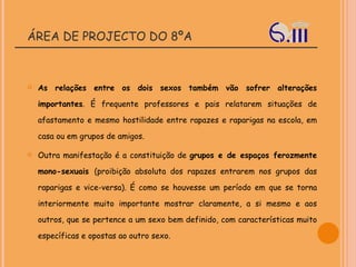ÁREA DE PROJECTO DO 8ºA As relações entre os dois sexos também vão sofrer alterações importantes . É frequente professores e pais relatarem situações de afastamento e mesmo hostilidade entre rapazes e raparigas na escola, em casa ou em grupos de amigos. Outra manifestação é a constituição de  grupos e de espaços ferozmente mono-sexuais  (proibição absoluta dos rapazes entrarem nos grupos das raparigas e vice-versa). É como se houvesse um período em que se torna interiormente muito importante mostrar claramente, a si mesmo e aos outros, que se pertence a um sexo bem definido, com características muito específicas e opostas ao outro sexo.   