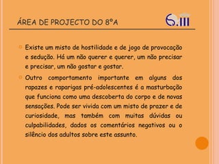 ÁREA DE PROJECTO DO 8ºA Existe um misto de hostilidade e de jogo de provocação e sedução. Há um não querer e querer, um não precisar e precisar, um não gostar e gostar. Outro comportamento importante em alguns dos rapazes e raparigas pré-adolescentes é a masturbação que funciona como uma descoberta do corpo e de novas sensações. Pode ser vivida com um misto de prazer e de curiosidade, mas também com muitas dúvidas ou culpabilidades, dados os comentários negativos ou o silêncio dos adultos sobre este assunto. 