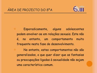 ÁREA DE PROJECTO DO 8ºA Esporadicamente, alguns adolescentes podem envolver-se em relações sexuais. Este não é, no entanto, um comportamento muito frequente nesta fase de desenvolvimento. No entanto, estes comportamentos não são generalizados, o que quer dizer que as fantasias ou preocupações ligadas à sexualidade não sejam uma característica comum.  