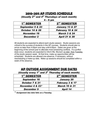2010-2011 AP STUDIO SCHEDULE
         (Usually 2nd and 4th Thursdays of each month)
                             4 – 6 pm
         1st SEMESTER                             2nd SEMESTER
        September 9 & 23                          January 13 & 27
         October 14 & 28                          February 10 & 24
          November 18                               March 3 & 24
           December 2                               April 21 & 28

All students are expected to attend each studio session. Studio sessions are
critical to the success of students in the AP courses. Students should plan to
arrive no later than 4:00pm and stay until 6:00pm. Dates are given at the
beginning of the school year to alleviate most scheduling conflicts. If a conflict
does occur, students are expected to inform Ms. Munson no later than Tuesday
of the studio session week. At that time, make up opportunities will be
scheduled. Students are allowed one absence, if necessary, without
rescheduling a make-up date. Make up sessions should be completed within a
week of the absence.



        AP OUTSIDE ASSSIGNMENT DUE DATES
      (Usually every 1st and 34r Thursday of each month)
         1st SEMESTER                             2nd SEMESTER
         September 16                                January 20
        October 7 & 21                             February 3 & 17
       November 4 & 23*                             March 10 & 31
          December 9                                   April 14
*   Assignment due date falls on a Tuesday.
 