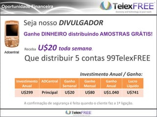Oportunidade Financeira


         Seja nosso DIVULGADOR
         Ganhe DINHEIRO distribuindo AMOSTRAS GRÁTIS!

             U$20 toda semana.
          Receba

          Que distribuir 5 contas 99TelexFREE
                                             Investimento Anual / Ganho:
      Investimento ADCentral       Ganho       Ganho         Ganho         Lucro
         Anual                    Semanal      Mensal        Anual        Líquido
        U$299        Principal     U$20         U$80        U$1.040        U$741

          A confirmação de segurança é feita quando o cliente faz a 1ª ligação.
 