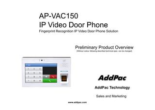 AP-VAC150AP VAC150
IP Video Door Phone
Fi i t R iti IP Vid D Ph S l tiFingerprint Recognition IP Video Door Phone Solution
Preliminary Product Overview
(Without notice, following described technical spec. can be changed)
AddPac Technology
www.addpac.com
Sales and Marketing
 