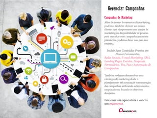 Gerenciar Campanhas
Além de nossas ferramentas de marketing,
podemos também oferecer aos nossos
clientes que não possuem uma equipe de
marketing ou disponibilidade de pessoas
para execultar suas campanhas em nossa
plataforma, podemos fazer isso para sua
empresa.
Incluir Seus Conteúdos Prontos em
Nossas Ferramentas.
Redes Sociais, E-mail Marketing, SMS,
Landing Pages, Eventos, Pesquisas,
Formulários, Voz, Fax e Automação de
Campanhas.
Também podemos desenvolver uma
estratégia de marketing desde o
planejamento até a execução e mensuração
das campanhas, utilizando as ferramentas
em plataforma focando os objetivos
desejados.
Fale com um especialista e solicite
um orçamento.
Campanhas de Marketing
 