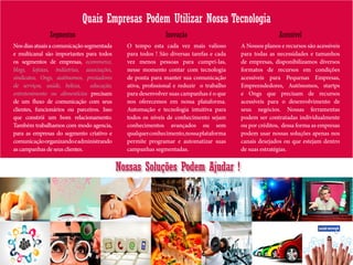 Quais Empresas Podem Utilizar Nossa Tecnologia
Nossas Soluções Podem Ajudar !
Nosdiasatuaisacomunicaçãosegmentada
e multicanal são importantes para todos
os segmentos de empresas, ecommerce,
blogs, lojistas, indústrias, associações,
sindicatos, Ongs, autônomos, prestadores
de serviços, saúde, beleza, educação,
entretenimento ou alimentícios precisam
de um fluxo de comunicação com seus
clientes, funcionários ou parceiros. Isso
que constrói um bom relacionamento.
Também trabalhamos com modo agencia,
para as empresas do segmento criativo e
comunicaçãoorganizandoeadministrando
as campanhas de seus clientes.
Segmentos
O tempo esta cada vez mais valioso
para todos ! São diversas tarefas e cada
vez menos pessoas para cumpri-las,
nesse momento contar com tecnologia
de ponta para manter sua comunicação
ativa, profissional e reduzir o trabalho
para desenvolver suas campanhas é o que
nos oferecemos em nossa plataforma.
Automação e tecnologia intuitiva para
todos os níveis de conhecimento sejam
conhecimentos avançados ou sem
qualquerconhecimento,nossaplataforma
permite programar e automatizar suas
campanhas segmentadas.
Inovação
A Nossos planos e recursos são acessíveis
para todas as necessidades e tamanhos
de empresas, disponibilizamos diversos
formatos de recursos em condições
acessíveis para Pequenas Empresas,
Empreendedores, Autônomos, startps
e Ongs que precisam de recursos
acessíveis para o desenvolvimento de
seus negócios. Nossas ferramentas
podem ser contratadas individualmente
ou por créditos, dessa forma as empresas
podem usar nossas soluções apenas nos
canais desejados ou que estejam dentro
de suas estratégias.
Acessível
 