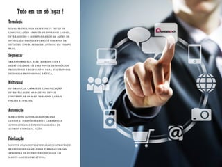 Tudo em um só lugar !
transforme sua base improdutiva e
desatualizada em uma fonte de negócios
produtivos e relevantes para sua empresa
de forma profissional e ética.
Segmentar
Tecnologia
nossa tecnologia desenvolve fluxo de
comunicações através de diversos canais,
interagindo e acompanhando as ações de
seus clientes o que permite tomadas de
decisões com base em relatórios em tempo
real.
Multicanal
diversificar canais de comunicação
estratégias de marketing devem
contemplar os mais variados canais
online e offline.
Automação
marketing automatizado reduz
custos e tempo e permite campanhas
automatizadas e personalizadas de
acordo com cada ação.
Fidelização
manter os clientes fidelizados através de
benefícios e campanhas personalizadas
aproxima os clientes e os engaja em
mantê-los sempre ativos.
 