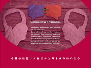 Campanhas Diretas e Personalizadas.
Campanhas segmentas são mais eficientes
em seus resultados.
Enviar informações, promoções e produtos
dos interesses dos seus contatos, faz de suas
campanhas mais interessantes e a obterem
taxas de aberturas e cliques muito melhores,
consequentemente melhores chances de
alcançar os objetivos e melhores resultados.
 