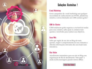 Soluções Gratuitas !
Envie campanhas de e-mail marketing sem qualquer
necessidade de conhecimento em HTML, plataforma
intuitiva e envios ilimitados até 2.000 contatos grátis !
E-mail Marketing
CRM totalmente grátis organiza e cria funil de vendas
para seus contatos, saiba quais os contatos mais
quentes e envolvidos para realizar seus objetivos.
CRM de Clientes
Saiba que região de seu site ou blog são mais
quentes, mapei o comportamento de seus visitantes e
obtenha informações relevantes dos seus leads mais
interativos.
Sonar Web
Atendimento instantâneo para seu site ou blog com
organização de fila de atendimento “bate papo” e
ainda receba mensagens quando estiver offline.
Chat Online
GRÁTIS
Crie Sua Conta
 