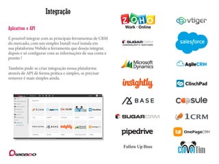 Integração
E possível integrar com as principais ferramentas de CRM
do mercado, com um simples Install você instala em
sua plataforma Webdo a ferramenta que deseja integrar,
depois e só configurar com as informações de sua conta e
pronto !
Aplicativos e API
Também pode-se criar integração nossa plataforma
através de API de forma prática e simples, se precisar
remover é mais simples ainda.
 