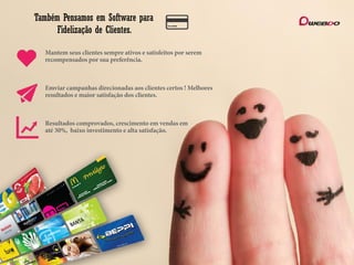 Também Pensamos em Software para
Fidelização de Clientes.
Mantem seus clientes sempre ativos e satisfeitos por serem
recompensados por sua preferência.
Emviar campanhas direcionadas aos clientes certos ! Melhores
resultados e maior satisfação dos clientes.
Resultados comprovados, crescimento em vendas em
até 30%, baixo investimento e alta satisfação.
 