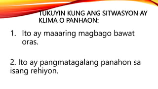 TUKUYIN KUNG ANG SITWASYON AY
KLIMA O PANHAON:
1. Ito ay maaaring magbago bawat
oras.
2. Ito ay pangmatagalang panahon sa
isang rehiyon.
 