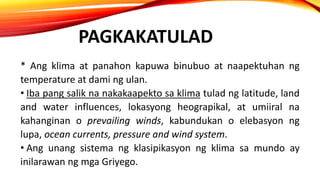 PAGKAKATULAD
* Ang klima at panahon kapuwa binubuo at naapektuhan ng
temperature at dami ng ulan.
• Iba pang salik na nakakaapekto sa klima tulad ng latitude, land
and water influences, lokasyong heograpikal, at umiiral na
kahanginan o prevailing winds, kabundukan o elebasyon ng
lupa, ocean currents, pressure and wind system.
• Ang unang sistema ng klasipikasyon ng klima sa mundo ay
inilarawan ng mga Griyego.
 