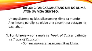 TATLONG PANGKALAHATANG URI NG KLIMA
AYON SA MGA GRIYEGO:
- Unang Sistema ng klasipikasyon ng klima sa mundo
- Ang limang parallel sa globo ang ginamit na batayan ng
paghahati.
1.Torrid zone – sona mula sa Tropic of Cancer patimog
sa Tropic of Capricorn.
- Sonang nakararanas ng mainit na klima.
 