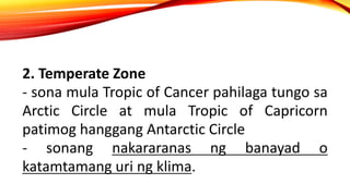 2. Temperate Zone
- sona mula Tropic of Cancer pahilaga tungo sa
Arctic Circle at mula Tropic of Capricorn
patimog hanggang Antarctic Circle
- sonang nakararanas ng banayad o
katamtamang uri ng klima.
 