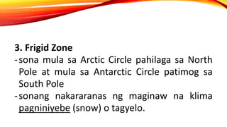 3. Frigid Zone
-sona mula sa Arctic Circle pahilaga sa North
Pole at mula sa Antarctic Circle patimog sa
South Pole
-sonang nakararanas ng maginaw na klima
pagniniyebe (snow) o tagyelo.
 