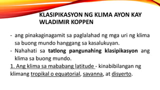 KLASIPIKASYON NG KLIMA AYON KAY
WLADIMIR KOPPEN
- ang pinakaginagamit sa paglalahad ng mga uri ng klima
sa buong mundo hanggang sa kasalukuyan.
- Nahahati sa tatlong pangunahing klasipikasyon ang
klima sa buong mundo.
1. Ang klima sa mababang latitude - kinabibilangan ng
klimang tropikal o equatorial, savanna, at disyerto.
 