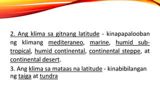 2. Ang klima sa gitnang latitude - kinapapalooban
ng klimang mediteraneo, marine, humid sub-
tropical, humid continental, continental steppe, at
continental desert.
3. Ang klima sa mataas na latitude - kinabibilangan
ng taiga at tundra
 